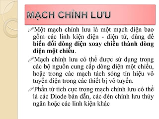 Một mạch chỉnh lưu là một mạch điện bao
 gồm các linh kiện điện - điện tử, dùng để
 biến đổi dòng điện xoay chiều thành dòng
 điện một chiều.
Mạch chỉnh lưu có thể được sử dụng trong
 các bộ nguồn cung cấp dòng điện một chiều,
 hoặc trong các mạch tách sóng tín hiệu vô
 tuyến điện trong các thiết bị vô tuyến.
Phần tử tích cực trong mạch chỉnh lưu có thể
 là các Diode bán dẫn, các đèn chỉnh lưu thủy
 ngân hoặc các linh kiện khác
 