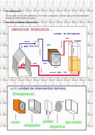 5.3. Diseño técnico:

En este punto con los datos definitivos y los bocetos comenzamos a diseñar cada parte realizando planos
acotados de detalle (carpeta de campo).

Sistema de enfriamiento/calentamiento:
 