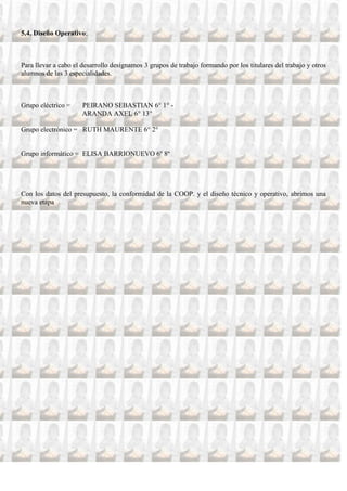 5.4. Diseño Operativo:



Para llevar a cabo el desarrollo designamos 3 grupos de trabajo formando por los titulares del trabajo y otros
alumnos de las 3 especialidades.



Grupo eléctrico =     PEIRANO SEBASTIAN 6° 1° -
                      ARANDA AXEL 6° 13°

Grupo electrónico = RUTH MAURENTE 6° 2°


Grupo informático = ELISA BARRIONUEVO 6º 8º




Con los datos del presupuesto, la conformidad de la COOP. y el diseño técnico y operativo, abrimos una
nueva etapa
 
