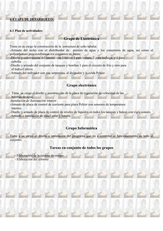 6-ETAPA DE DESARROLLO:


6.1 Plan de actividades:

                                          Grupo de Electrónica
Tiene en su cargo la construcción de la estructura de ceño tabular.
-Armado del techo con el distribuidor de presión de agua y los conectores de agua, así como el
policarbonato pero conforman los conjuntos en frente.
-Diseño y construcción del interior con 3 bateas 1 para tomate, 1 para lechuga, y 1 para
 cebolla.
-Diseño y armado del conjunto de tanques y bombas 1 para el circuito de frío y otro para
 el hidro-Cultivo.
-Armado del enfriador con una serpentina, el disipador y la celda Peltier.


                                           Grupo electrónico
  Tiene su cargo el diseño y construcción de la placa de regulación de velocidad de las
  bombas de agua.
-Instalación de iluminación interior.
-Armado de placa de control de corriente para placa Peltier con sensores de temperatura
  interior.
-Diseño y armado de placa de control de niveles de líquidos en todos los tanques y bateas con vigía sonoro.
-Armado e instalación de panel solar y batería.


                                           Grupo Informática
Tiene a su cargo el diseño e instalación del programa que va a controlar el funcionamiento de todo el
conjunto.

                              Tareas en conjunto de todos los grupos
   - Elaboración de la carpeta de campo
   - Elaboración del informe
 