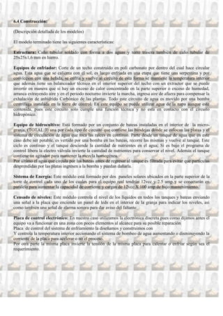 6.4 Construcción:

(Descripción detallada de los modelos)

El modelo terminado tiene las siguientes características:

Estructura: Caño tubular soldado con forma a dos aguas y torre trasera también de caño tubular de
25x25x1,6 mm en hierro.

Equipos de enfriador: Corte de un techo construido en poli carbonato por dentro del cual hace circular
agua. Esta agua que se calienta con el sol, es luego enfriada en una etapa que tiene una serpentina y por
convicción con una helada, se enfría y vuelve al circuito de esta forma se mantiene la temperatura interior
que además tiene un balanceador técnico en el interior superior del techo con un extractor que se puede
invertir en manera que si hay un exceso de calor concentrado en la parte superior o exceso de humedad,
arranca extrayendo aire y en el periodo nocturno invierte la marcha, ingresa aire de afuera para compensar la
exhalación de anhídrido Carbónico de las plantas. Todo este circuito de agua es movido por una bomba
centrífuga instalada en la torre de control. En este equipo se puede utilizar agua de la napa aunque este
contenida, pues este circuito solo cumple una función técnica y no esta en contacto con el circuito
hidropónico.

Equipo de hidrocultivo: Está formado por un conjunto de bateas instaladas en el interior de la micro-
granja, (TOTAL 3) una por cada tipo de circuito que contiene las bandejas donde se colocan las platas y el
sistema de circulación de agua que toca las raíces en continuo. Parte desde un tanque de agua que en este
caso debe ser potable, es vertido por una bomba en las bateas, recorre las mismas y vuelve al tanque. Este
ciclo es continuo y el tanque desciende la cantidad de nutrientes en el agua; Si es bajo el programa de
control libera la electro válvula invierte la cantidad de nutrientes para conservar el nivel. Además el tanque
contiene un agitador para mantener la mezcla homogénea.
Por último el agua que circula por las bateas antes de regresar al tanque es filtrada para evitar que partículas
desprendidas por las platas ingresen a la bomba y puedan dañarla.

Sistema de Energía: Este módulo está formado por dos paneles solares ubicados en la parte superior de la
torre de control cada uno de los cuales para el equipo real tendrán 12vcc y 2.5 amp y se conectarán en
paralelo para aumentar la capacidad de corriente y cargan de 12vcc X 100 amp de bajo mantenimiento.

Censado de niveles: Este módulo controla el nivel de los líquidos en todos los tanques y bateas enviando
una señal a la placa que enciende un panel de leds en el interior de la granja para indicar los niveles, así
como también una señal de alarma sonora para dar aviso del faltante.

Placa de control electrónico: En nuestro caso utilizamos la electrónica discreta pues como dijimos antes el
equipo va a funcionar en una zona con pocos elementos al alcance para su posible reparación
Placa de control del sistema de enfriamiento la diseñamos y construimos con
Y controla la temperatura interior accionando el sistema de bombeo de agua aumentando o disminuyendo la
corriente de la placa para acelerar o no el proceso.
Por otra parte la misma placa invierte la tensión de la misma placa para calentar o enfriar según sea el
requerimiento.
 