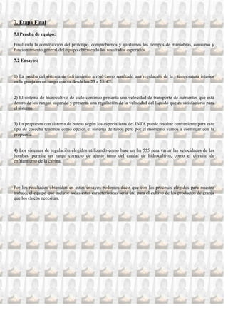 7. Etapa Final

7.l Prueba de equipo:

Finalizada la construcción del prototipo, comprobamos y ajustamos los tiempos de maniobras, consumo y
funcionamiento general del equipo obteniendo los resultados esperados.

7.2 Ensayos:


1) La prueba del sistema de enfriamiento arrojó como resultado una regulación de la temperatura interior
en la granja en un rango que va desde los 23 a 25 C°.


2) El sistema de hidrocultivo de ciclo continuo presenta una velocidad de transporte de nutrientes que está
dentro de los rangos sugerido y presenta una regulación de la velocidad del líquido que es satisfactoria para
el sistema.


3) La propuesta con sistema de bateas según los especialistas del INTA puede resultar conveniente para este
tipo de cosecha tenemos como opción el sistema de tubos pero por el momento vamos a continuar con la
propuesta


4) Los sistemas de regulación elegidos utilizando como base un lm 555 para variar las velocidades de las
bombas, permite un rango correcto de ajuste tanto del caudal de hidrocultivo, como el circuito de
enfriamiento de la cabina.




Por los resultados obtenidos en estos ensayos podemos decir que con los procesos elegidos para nuestro
trabajo, el equipo que incluye todas estas características sería útil para el cultivo de los productos de granja
que los chicos necesitan.
 