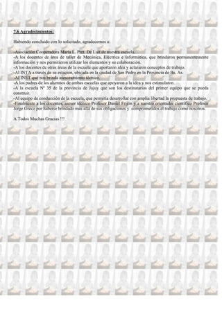 7.6 Agradecimientos:

Habiendo concluido con lo solicitado, agradecemos a:

-Asociación Cooperadora María L. Pret. De Luit de nuestra escuela.
-A los docentes de área de taller de Mecánica, Eléctrica e Informática, que brindaron permanentemente
información y nos permitieron utilizar los elementos y su colaboración.
-A los docentes de otras áreas de la escuela que aportaron idea y aclararon conceptos de trabajo.
-Al INTA a través de su estación, ubicada en la ciudad de San Pedro en la Provincia de Bs. As.
-Al INET que nos brinda asesoramiento técnico.
-A los padres de los alumnos de ambas escuelas que apoyaron a la idea y nos estimularon.
-A la escuela Nº 35 de la provincia de Jujuy que son los destinatarios del primer equipo que se pueda
construir.
-Al equipo de conducción de la escuela, que permitía desarrollar con amplia libertad la propuesta de trabajo.
-Finalmente a los docentes, asesor técnico Profesor Daniel Frijón y a nuestro orientador científico Profesor
Jorge Greco por haberse brindado mas allá de sus obligaciones y comprometidos el trabajo como nosotros.

A Todos Muchas Gracias !!!
 