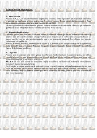 2-Introducción al proyecto:

2.1 Antecedentes:
Nuestro M.A.C.H. es fundamentalmente un proyecto solidario, como explicamos en el resumen anterior su
origen fue una charla que tuvimos un grupo de docentes y alumnos de una escuela de la provincia de Jujuy
que compartieron con nosotros la feria de ciencias del año 2009.
En esta oportunidad ellos nos contaron que casi todas las escuelas de la zona tienen comedor, que tenían una
quinta con la que integraban frutas y verduras en la dieta de sus chicos.

2.2 Situación Problemática:
Debido a que en toda esta zona existe una intensa explotación minera que en sus procesos usan cianuro y
arsénico para procesar los metales y luego vuelcan estos desechos en el suelo y ello toma contacto con las
napas, han ido con los años contaminándolo todo y no solamente afectando los cultivos sino también
enfermando a la población.
Sumado a esto las altísimas temperaturas en verano y la pobreza de las tierras hicieron con el tiempo que
fuese imposible que se siguiesen haciendo las quintas y por consiguiente fueron eliminando las verduras
frescas de la dieta de los chicos.

2.3 Objetivo:
Nuestra idea es construir una micro granja modular que pueda instalarse en cualquier parte, que utilice
energías alternativas, que no contaminen, que controle su clima interior que sea autónoma, que tenga bajo
mantenimiento y que se use una técnica sencilla.
M.A.C.H es todo eso: utiliza una estructura simple en cuanto a su diseño con materiales absolutamente
comunes y fácilmente reemplazables.
En el interior se instala un sistema de hidrocultivo, que es una técnica que utiliza el agua como vinculo para
llevar los nutrientes que las plantas necesitan hasta sus raíces y de esta forma se elimina el uso de tierra.
Es un sistema no muy utilizado en nuestro país por la calidad de sus tierras, pero en este caso el suelo tiene
muy pocos nutrientes.
 