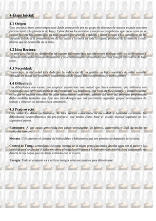 4-Etapa Inicial:

4.1 Origen
Este proyecto tuvo como origen una charla compartida por un grupo de alumnos de nuestra escuela con otro
perteneciente a la provincia de Jujuy. Estos chicos les contaron a nuestros compañeros que en su zona no se
podían realizar las quintas que en años pasados proveían de verduras y frutas frescas a los comedores de las
escuelas debido a la contaminación de las napas y la tierra en toda la región, producto de la minería a cielo
abierto que se desarrolla en la zona.

4.2 Idea Rectora:
En este caso fue la de desarrollar un equipo autónomo que nos permitiera realizar cultivos de hortalizas y
verduras utilizando técnicas alternativas y no contaminantes alimentados por una energía alternativa de bajo
costo.

4.3 Necesidad:
Bueno aquí la necesidad esta dada por la indicación de las quintas en los comedores de estas escuelas
ubicadas en zonas que presenten contaminación de aguas, altas temperaturas y suelos pobres.

4.4 Dificultad:
Las dificultades son varias, por empezar encontrarse una unidad que fuera autónoma, que utilizaría una
técnica que nos permitiera cultivar sin contaminar los productos, que fuera de fácil manejo y mantenimiento,
en la que se pudiera controlas las altas temperaturas exteriores, además del resto del proyecto propiamente
dicho también teníamos que fijar una metodología que nos permitiera organizar grupos heterogéneos de
trabajo y obtener los mismos para construirlo.

4.5 Preproyecto:
Con todos los datos preliminares; la idea rectora conociendo la necesidad y teniendo en cuenta las
dificultades desarrollaremos un pre-proyecto que tendrá como base el diseño técnico separado en los
siguientes puntos.

Estructura: A dos aguas construida con caños estructurales de hierros, desarmable y fácil de anclar en
cualquier terreno.

Sistema: Utilizaremos el sistema de hidrocultivo o hidroponía que nos permite no depender de la tierra.

Control de Temp.: controlamos la temp. interna de la micro granja haciendo circular agua por el techo y los
laterales para recolectar el calor excesivo y luego la enfriamos y la volvemos al circuito. Este agua puede ser
directa de las napas pues no tiene contacto con el vivero.

Energía: Todo el conjunto va a utilizar energía solar por paneles para alimentarse.
 