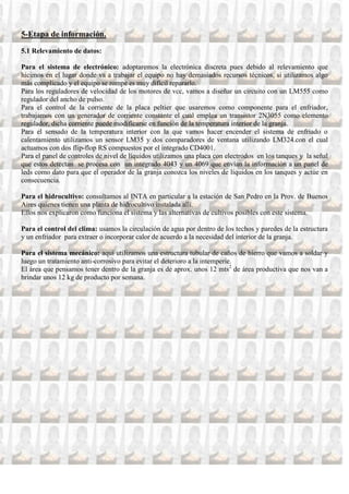 5-Etapa de información.
5.1 Relevamiento de datos:

Para el sistema de electrónico: adoptaremos la electrónica discreta pues debido al relevamiento que
hicimos en el lugar donde va a trabajar el equipo no hay demasiados recursos técnicos, si utilizamos algo
más complicado y el equipo se rompe es muy difícil repararlo.
Para los reguladores de velocidad de los motores de vcc, vamos a diseñar un circuito con un LM555 como
regulador del ancho de pulso.
Para el control de la corriente de la placa peltier que usaremos como componente para el enfriador,
trabajamos con un generador de corriente constante el cual emplea un transistor 2N3055 como elemento
regulador, dicha corriente puede modificarse en función de la temperatura interior de la granja.
Para el sensado de la temperatura interior con la que vamos hacer encender el sistema de enfriado o
calentamiento utilizamos un sensor LM35 y dos comparadores de ventana utilizando LM324.con el cual
actuamos con dos flip-flop RS compuestos por el integrado CD4001.
Para el panel de controles de nivel de líquidos utilizamos una placa con electrodos en los tanques y la señal
que estos detectan se procesa con un integrado 4043 y un 4069 que envían la información a un panel de
leds como dato para que el operador de la granja conozca los niveles de líquidos en los tanques y actúe en
consecuencia.

Para el hidrocultivo: consultamos al INTA en particular a la estación de San Pedro en la Prov. de Buenos
Aires quienes tienen una planta de hidrocultivo instalada allí.
Ellos nos explicaron como funciona el sistema y las alternativas de cultivos posibles con este sistema.

Para el control del clima: usamos la circulación de agua por dentro de los techos y paredes de la estructura
y un enfriador para extraer o incorporar calor de acuerdo a la necesidad del interior de la granja.

Para el sistema mecánico: aquí utilizamos una estructura tubular de caños de hierro que vamos a soldar y
luego un tratamiento anti-corrosivo para evitar el deterioro a la intemperie.
El área que pensamos tener dentro de la granja es de aprox. unos 12 mts2 de área productiva que nos van a
brindar unos 12 kg de producto por semana.
 