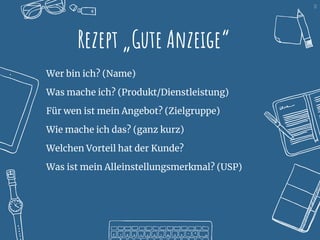 10
Rezept „Gute Anzeige“
Wer bin ich? (Name)
Was mache ich? (Produkt/Dienstleistung)
Für wen ist mein Angebot? (Zielgruppe)
Wie mache ich das? (ganz kurz)
Welchen Vorteil hat der Kunde?
Was ist mein Alleinstellungsmerkmal? (USP)
 