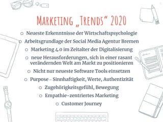 11
o Neueste Erkenntnisse der Wirtschaftspsychologie
o Arbeitsgrundlage der Social Media Agentur Bremen
o Marketing 4.0 im Zeitalter der Digitalisierung
o neue Herausforderungen, sich in einer rasant
verändernden Welt am Markt zu positionieren
o Nicht nur neueste Software Tools einsetzen
o Purpose – Sinnhaftigkeit, Werte, Authentizität
o Zugehörigkeitsgefühl, Bewegung
o Empathie-zentriertes Marketing
o Customer Journey
Marketing „Trends“ 2020
 
