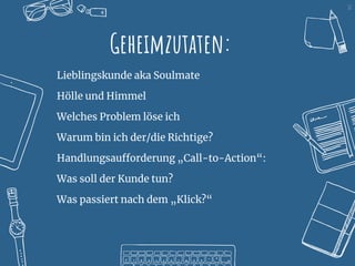 12
Geheimzutaten:
Lieblingskunde aka Soulmate
Hölle und Himmel
Welches Problem löse ich
Warum bin ich der/die Richtige?
Handlungsaufforderung „Call-to-Action“:
Was soll der Kunde tun?
Was passiert nach dem „Klick?“
 