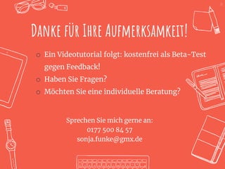 25
Danke für Ihre Aufmerksamkeit!
o Ein Videotutorial folgt: kostenfrei als Beta-Test
gegen Feedback!
o Haben Sie Fragen?
o Möchten Sie eine individuelle Beratung?
Sprechen Sie mich gerne an:
0177 500 84 57
sonja.funke@gmx.de
 
