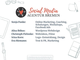 3
Sonja Funke: Online Marketing, Coaching,
Schulungen, Workshops,
Facebook Ads
Alisa Ibikus: Wordpress Webdesign
Christoph Flehmke: Webvideos, Filme
Irina Korn: Logo-Entwicklung, Design
Eva Riemann: Text & PR, Marketing
 