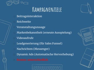 8
Kampagnenziele
o Beitragsinteraktion
o Reichweite
o Veranstaltungszusage
o Markenbekanntheit (erneute Ausspielung)
o Videoaufrufe
o Leadgenerierung (für Sales Funnel)
o Nachrichten (Messenger)
o Dynamic Ads (Automatische Hervorhebung)
o Kosten: unterschiedlich
 