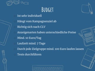 9
Budget
o Ist sehr individuell
o Hängt vom Kampagnenziel ab
o Richtig sich nach CLV
o Anzeigenarten haben unterschiedliche Preise
o Mind. 10 Euro/Tag
o Laufzeit mind. 7 Tage
o Durch jede Zielgruppe mind. 100 Euro laufen lassen
o Tests durchführen
 