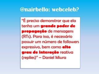 @nairbello: webceleb?“É preciso demonstrar que ela tenha um grande poder de propagação de mensagens (RTs). Para isso, é necessário possuir um número de followers expressivo, bem como alto grau de interação reativa (replies)” – Daniel Miura