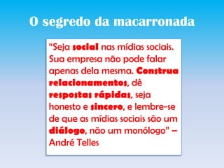 O segredodamacarronada“Seja social nas mídias sociais. Sua empresa não pode falar apenas dela mesma. Construa relacionamentos, dê respostas rápidas, seja honesto e sincero, e lembre-se de que as mídias sociais são um diálogo, não um monólogo” – André Telles