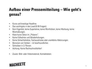 Aufbau einer Pressemitteilung – Wie geht's
genau?
• 
• 
• 
• 
• 
• 
• 
• 
• 

Kurze und knackige Headline.
Das wichtigste in den Lead (6 W-Fragen).
Kein Eigenlob, keine Superlative, keine Worthülsen, keine Werbung, keine
Mutmaßungen.
Klare kurze Sätze im „Präsens“.
Keine Füllwörter und Wiederholungen.
Keine Schachtelsätze, Fachausdrücke oder unerklärte Abkürzungen.
Benutzen von Verben – ist lesefreundlicher.
Schreiben in 3. Person.
Achtung: Keine Rechtschreibfehler!

• 

Zusatz: Bild- oder Videomaterial, Kontaktdaten.

10

 