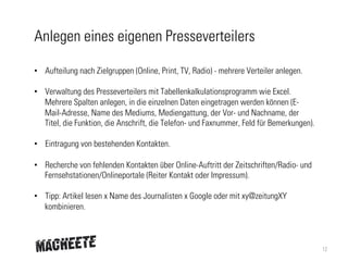 Anlegen eines eigenen Presseverteilers
•  Aufteilung nach Zielgruppen (Online, Print, TV, Radio) - mehrere Verteiler anlegen.
•  Verwaltung des Presseverteilers mit Tabellenkalkulationsprogramm wie Excel.
Mehrere Spalten anlegen, in die einzelnen Daten eingetragen werden können (EMail-Adresse, Name des Mediums, Mediengattung, der Vor- und Nachname, der
Titel, die Funktion, die Anschrift, die Telefon- und Faxnummer, Feld für Bemerkungen).
•  Eintragung von bestehenden Kontakten.
•  Recherche von fehlenden Kontakten über Online-Auftritt der Zeitschriften/Radio- und
Fernsehstationen/Onlineportale (Reiter Kontakt oder Impressum).
•  Tipp: Artikel lesen x Name des Journalisten x Google oder mit xy@zeitungXY
kombinieren.

12

 