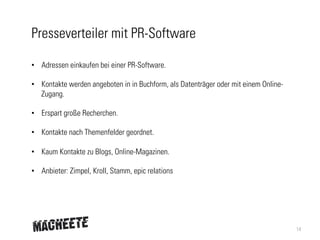 Presseverteiler mit PR-Software
•  Adressen einkaufen bei einer PR-Software.
•  Kontakte werden angeboten in in Buchform, als Datenträger oder mit einem OnlineZugang.
•  Erspart große Recherchen.
•  Kontakte nach Themenfelder geordnet.
•  Kaum Kontakte zu Blogs, Online-Magazinen.
•  Anbieter: Zimpel, Kroll, Stamm, epic relations

14

 
