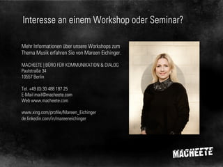 Interesse an einem Workshop oder Seminar?
Mehr Informationen über unsere Workshops zum
Thema Musik erfahren Sie von Mareen Eichinger.
MACHEETE | BÜRO FÜR KOMMUNIKATION & DIALOG
Paulstraße 34
10557 Berlin
Tel. +49 (0) 30 488 187 25
E-Mail mail@macheete.com
Web www.macheete.com
www.xing.com/profile/Mareen_Eichinger
de.linkedin.com/in/mareeneichinger

 