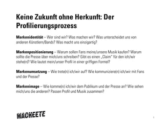 Keine Zukunft ohne Herkunft: Der
Profilierungsprozess
Markenidentität – Wer sind wir? Was machen wir? Was unterscheidet uns von
anderen Künstlern/Bands? Was macht uns einzigartig?
Markenpositionierung – Warum sollen Fans meine/unsere Musik kaufen? Warum
sollte die Presse über mich/uns schreiben? Gibt es einen „Claim“ für den ich/wir
stehe(n)? Wie lautet mein/unser Profil in einer griffigen Formel?
Markenumsetzung – Wie trete(n) ich/wir auf? Wie kommuniziere(n) ich/wir mit Fans
und der Presse?
Markenimage – Wie komme(n) ich/wir dem Publikum und der Presse an? Wie sehen
mich/uns die anderen? Passen Profil und Musik zusammen?

4

 