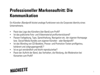 Professioneller Markenauftritt: Die
Kommunikation
Ein Künstler-/Bandprofil leistet analoge Funktionen wie die Corporate Identity eines
Unternehmens.
• 
• 
• 
• 
• 
• 

Passt das Logo des Künstlers (der Band) zum Profil?
Ist das publizierte Foto- und Videomaterial profilunterstützend?
Passen Farbgebung, Typo, Sprechhaltung, Navigation etc. der eigenen Homepage
bzw. Social Media Kanäle zum eigenen Künstler-  oder Bandprofil?
Ist das Wording von CD-Booklets, Presse- und Promotion-Texten profilgetreu,
kohärent und zielgruppengemäß ?
Ist es gut verständlich und leicht reproduzierbar?
Passt der Auftritt der Band, das Verhalten, die Kleidung, die Moderation bei
Konzerten zum Profil?

5

 