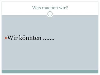 Was machen wir?
Wir könnten .......
 