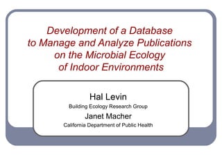 Development of a Database
to Manage and Analyze Publications
     on the Microbial Ecology
      of Indoor Environments

                  Hal Levin
         Building Ecology Research Group

                Janet Macher
       California Department of Public Health
 