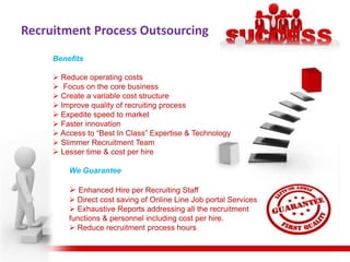 Recruitment Process Outsourcing
     Benefits

      Reduce operating costs
      Focus on the core business
      Create a variable cost structure
      Improve quality of recruiting process
      Expedite speed to market
      Faster innovation
      Access to “Best In Class” Expertise & Technology
      Slimmer Recruitment Team
      Lesser time & cost per hire

         We Guarantee

          Enhanced Hire per Recruiting Staff
          Direct cost saving of Online Line Job portal Services
          Exhaustive Reports addressing all the recruitment
         functions & personnel including cost per hire.
          Reduce recruitment process hours
 