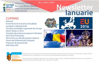 Centrul de Informare
Europe Direct Bacău
www.europedirectbacau.ro
0234/530.255
Newsletter
Nr.1, Vol.4, 2016
Ianuarie
CUPRINS
Editorial
Evenimente de marcă (la nivel global,
european, naţional, local)
Tematica activităţilor organizate de„Europe
Direct”Bacău în 2016
Finanţare de proiecte europene în România
2016: Anul Tineretului
Zile istorice şi culturale pe plan naţional
Premii ale Parlamentului European
Propuneri de parteneriate
Informaţii utile
Portalul„Vocea ta în Europa”gestionat de Comisia Europeană, constituie punctul unic de acces la numeroase consultări, discuţii
şi alte opţiuni prin care puteţi juca un rol activ în procesul de elaborare a politicilor europene.
Consultare privind obligația angajatorului de a informa lucrătorii asupra condițiilor aplicabile contractului sau raportului de
muncă (Directiva privind declarația scrisă – Directiva 91/533/CEE)
 