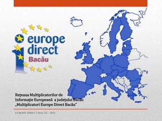 Reţeaua Multiplicatorilor de
Informaţie Europeană a judeţului Bacău
„Multiplicatori Europe Direct Bacău”
EUROPE DIRECT BACĂU - 2012
 