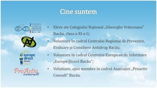 •   Eleve ale Colegiului Naţional „Gheorghe Vrănceanu”
    Bacău, clasa a XI-a G;
•   Voluntare în cadrul Centrului Regional de Prevenire,
    Evaluare şi Consiliere Antidrog Bacău;
•   Voluntare în cadrul Centrului European de Informare
    „Europe Direct Bacău”;
•   Voluntare, apoi membre în cadrul Asociaţiei „Proactiv
    Consult” Bacău.
 