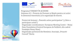 Programul TINERET ÎN ACŢIUNE
Acţiunea 4.3 - Proiecte de Formare şi Reţele pentru cei activi
în domeniul tineretului şi în organizaţii de tineret.

 Proiect de formare: „Towards active participation” („Către o
 participare activă”)
 Organizaţie coordonatoare: European Meeting Centre – Nowy
 Staw Foundation (Centrul European de Întâlniri, din cadrul
 Fundaţiei Nowy Staw)
 Organizaţie parteneră din România: Asociaţia „Proactiv
 Consult” Bacău
 