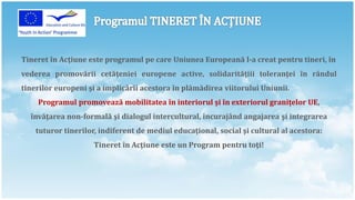 Tineret în Acţiune este programul pe care Uniunea Europeană l-a creat pentru tineri, în
vederea promovării cetăţeniei europene active, solidarităţiii toleranţei în rândul
tinerilor europeni şi a implicării acestora în plămădirea viitorului Uniunii.
    Programul promovează mobilitatea în interiorul şi în exteriorul graniţelor UE,
  învăţarea non-formală şi dialogul intercultural, încurajând angajarea şi integrarea
    tuturor tinerilor, indiferent de mediul educaţional, social şi cultural al acestora:
                     Tineret în Acţiune este un Program pentru toţi!
 
