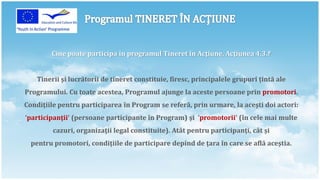 Cine poate participa în programul Tineret în Acţiune, Acţiunea 4.3.‽


   Tinerii şi lucrătorii de tineret constituie, firesc, principalele grupuri ţintă ale
Programului. Cu toate acestea, Programul ajunge la aceste persoane prin promotori.
Condiţiile pentru participarea în Program se referă, prin urmare, la aceşti doi actori:
‘participanţii‘ (persoane participante în Program) şi ’promotorii‘ (în cele mai multe
         cazuri, organizaţii legal constituite). Atât pentru participanţi, cât şi
  pentru promotori, condiţiile de participare depind de ţara în care se află aceştia.
 