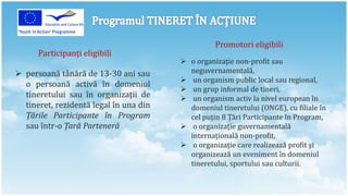 Promotori eligibili
      Participanţi eligibili
                                         o organizaţie non-profit sau
 persoană tânără de 13-30 ani sau        neguvernamentală,
                                         un organism public local sau regional,
  o persoană activă în domeniul
                                         un grup informal de tineri,
  tineretului sau în organizaţii de      un organism activ la nivel european în
  tineret, rezidentă legal în una din     domeniul tineretului (ONGE), cu filiale în
  Ţările Participante în Program          cel puţin 8 Ţări Participante în Program,
  sau într-o Ţară Parteneră              o organizaţie guvernamentală
                                          internaţională non-profit,
                                         o organizaţie care realizează profit şi
                                          organizează un eveniment în domeniul
                                          tineretului, sportului sau culturii.
 