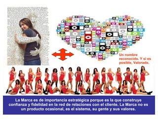 La Marca es de importancia estratégica porque es la que construye confianza y fidelidad en la red de relaciones con el cliente. La Marca no es un producto ocasional, es el sistema, su gente y sus valores. Un nombre reconocido. Y si es posible, Valorado. 