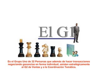 El G1 Es el Grupo Uno de 32 Personas que además de hacer transacciones negociando ganancias en forma individual, asisten estratégicamente al G2 de Ventas y a la Coordinación Temática. 