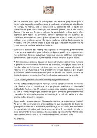 Salazar também dizia que os portugueses não estavam preparados para a 
democracia alegando o analfabetismo, a ruralidade, a tradição de obediência, 
no campo, na fábrica, sob o campanário e, sobretudo sob a égide dos 
predestinados para difícil condução dos destinos pátrios, isto é, do próprio 
Salazar. Este era um fervoroso adepto da estabilidade política como aliás 
acontece com todos os governos, sempre apreciadores da ausência de 
obstáculos à mentira e ao roubo que os caraterizam; e para o evitar, os partidos 
políticos eram proibidos. Ainda não estava madura a prática da democracia de 
mercado, com um partido-estado e duas alas que se revezam mutuamente no 
poder, sem que se altere nada de substantivo. 
E por isso a ditadura de Salazar parecia aplicada a contragosto, paternalmente, 
como um mal necessário para defender os bons e pacíficos portugueses das 
más influências de gente subversiva, maldosa, a soldo de potências estrangeiras 
para destruir a paz nacional, açambarcar as “nossas” colónias e gerar o caos. 
A democracia não era para Salazar um direito absoluto de convivência humana; 
a generalização de direitos individuais de expressão, divulgação, associação e 
decisão sobre os interesses coletivos eram modernices pouco adequadas à 
natureza dos portugueses e mais precisamente pouco desejadas por grupos 
económicos débeis dependentes do apoio do Estado, dos salários baixos e de 
limitações para as importações. Chancerelle estará, certamente, de acordo. 
O que se prefigurará no círculo íntimo do gang governamental? 
Não há instabilidade política em Portugal. Tudo é concertado numa monotonia 
que rivaliza com a rotatividade dos programas televisivos – telenovela, 
publicidade, futebol…. Na AR cada um cumpre o seu papel de apoio ao governo 
ou com o chapéu de oposição, sabendo-se que os primeiros ganham sempre os 
chamados debates parlamentares. A contestação social não existe e a nível 
sindical tudo é previsível e ordeiro. 
Assim sendo, para que pensam, Chancerelle e outros, na suspensão de direitos? 
As greves não são muitas nem prolongadas pelo que a suspensão do direito de 
greve pouco acrescenta. A contratação coletiva já pouco se usa, em detrimento 
de contratos individuais e maioritariamente precários. A contestação popular ou 
extra-parlamentar é muito escassa, desorganizada e politicamente infantil. Nada 
neste cenário justifica que o SIS se movimente como uma nova pide. 
No entanto… 
GRAZIA.TANTA@GMAIL.COM 12/11/2014 3 
 