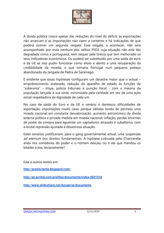 A dívida pública cresce apesar das reduções do nível do deficit; as exportações 
não arrancam e as importações não caem a contento e há indicações de que 
poderá ocorrer um segundo resgate. Esse resgate, a acontecer, não será 
acompanhado por mais nenhum dos velhos PIIGS cuja situação não está tão 
degradada como a portuguesa; nem sequer pela Grécia que tem melhorado os 
seus indicadores económicos. Ou poderá ser substituído por uma saída do euro 
e da UE se isso puder funcionar como alívio e alento a uma recuperação da 
credibilidade da moeda; o que tornaria Portugal num pequeno pedaço 
abandonado da Jangada de Pedra de Saramago. 
É evidente que essas hipóteses configuram um desastre maior que o actual – 
empobrecimento acelerado, redução do aparelho de estado às funções de 
“soberania” - tropa, polícia tribunais e punção fiscal - com a maioria da 
população lançada à sua sorte, minimizada pela caridade em vez de uma ação 
social respeitadora da dignidade de cada um. 
No caso de saída do Euro e da UE o cenário é dantesco: dificuldades de 
exportação, importações muito caras porque obtidas tendo de permeio uma 
moeda nacional em constante desvalorização. aumento astronómico da dívida 
externa pública e privada medida em moeda nacional, inflação, perdas enormes 
de poder de compra para aguentar um capitalismo atrasado e subalterno, com 
a brutal repressão ajustada à desastrosa situação. 
Estes cenários justificariam, para o gang governamental actual, uma suspensão 
ad eternum dos direitos fundamentais. A hipótese colocada pelo Chancerelle 
anda nos corredores do poder e o homem descaiu ou é ele que mandou os 
bitaites à toa, levianamente? 
Este e outros textos em: 
http://grazia-tanta.blogspot.com/ 
http://pt.scribd.com/profiles/documents/index/2821310 
http://www.slideshare.net/durgarrai/documents 
GRAZIA.TANTA@GMAIL.COM 12/11/2014 4 
