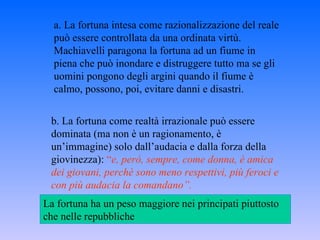 a. La fortuna intesa come razionalizzazione del reale può essere controllata da una ordinata virtù. Machiavelli paragona la fortuna ad un fiume in piena che può inondare e distruggere tutto ma se gli uomini pongono degli argini quando il fiume è calmo, possono, poi, evitare danni e disastri. b. La fortuna come realtà irrazionale può essere dominata (ma non è un ragionamento, è un’immagine) solo dall’audacia e dalla forza della giovinezza):  “ e, però, sempre, come donna, è amica dei giovani, perchè sono meno respettivi, più feroci e con più audacia la comandano”. La fortuna ha un peso maggiore nei principati piuttosto che nelle repubbliche 