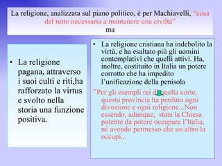 La religione, analizzata sul piano politico, è per Machiavelli,  “cosa del tutto necessaria a mantenere una civiltà” ma La religione pagana, attraverso i suoi culti e riti,ha rafforzato la virtus e svolto nella storia una funzione positiva. La religione cristiana ha indebolito la virtù, e ha esaltato più gli uomini contemplativi che quelli attivi. Ha, inoltre, costituito in Italia un potere corrotto che ha impedito l’unificazione della penisola   “ Per gli esempli rei di quella corte, questa provincia ha perduto ogni divozione e ogni religione...Non essendo, adunque,  stata la Chiesa potente da potere occupare l’Italia, nè avendo permesso che un altro la occupi... 
