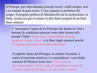 Il Principe, pur individuando principi teorici validi sempre, non è un trattato di pura teoria. E’una risposta ai problemi del tempo. Il progetto politico di Machiavelli era la costituzione, in Italia  (come era già avvenuto in altri Stati europei) di un forte Stato unitario.  E’ necessaria l’opera di un Principe che dotato di virtù e fortuna (le condizioni presenti sono tutte favorevoli) prenda l’Italia  “sanza capo, sanza ordine, battuta, spogliata, lacera, corsa”  e la liberi dagli stranieri perchè  “a ognuno puzza questo barbaro dominio”. Il capitolo finale del Principe, la celebre Exortatio, è carico di tensione emotiva e si concludecon i versi della canzone di Petrarca  Italia mia: Virtù contro a furore/prenderà l’arme; e fia el combattere corto;/chè l’antico valore/nelli italici cor non è ancor morto. 