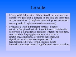 Lo stile L’originalità del pensiero di Machiavelli, sempre sorretto da una forte passione, è espressa in uno stile che si modella sul pensiero stesso (complesso quando il pensiero è denso, secco quando il ragionamento diventa serrato).   Frequente è l’uso di immagini corpose  e figure retoriche.Sul piano lessicale, i termini sono o latinismi in uso presso la Cancelleria o latinismi letterari. Spesso,però,  sono presi dal linguaggio comune e attraverso la ripetizione, acquistano, all’interno dell’opera, un significato tecnico particolare(processo di tecnificazione).Per es.il termine ruinare (usato intransitivamente)acquista il significato di essere sconfitto. 