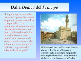 Dalla  Dedica  del  Principe “ La quale opera io non ho ornata nè ripiena di clausole ample o di parole ampullose e magnifiche,  o di qualunque altro lenocinio o ornamento estrinseco, con li quali molti sogliono le loro cose descrivere e onare; perchè io ho voluto, o che veruna cosa la onori, o che solamente la varietà della materia e la gravità del subietto la facci grata” All’interno di Palazzo Vecchio a Firenze, Machiavelli ebbe un ufficio come segretario della Cancelleria nel periodo della Repubblica (1498-1512). Tornati i Medici al potere fu costretto all’esilio. 