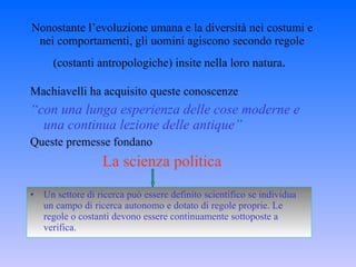 Nonostante l’evoluzione umana e la diversità nei costumi e nei comportamenti, gli uomini agiscono secondo regole (costanti antropologiche) insite nella loro natura .   Machiavelli ha acquisito queste conoscenze   “ con una lunga esperienza delle cose moderne e una continua lezione delle antique” Queste premesse fondano La scienza politica Un settore di ricerca può essere definito scientifico se individua un campo di ricerca autonomo e dotato di regole proprie. Le regole o costanti devono essere continuamente sottoposte a verifica.  