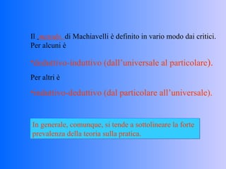 Il  metodo   di Machiavelli è definito in vario modo dai critici. Per alcuni è  deduttivo-induttivo (dall’universale al particolare ). Per altri è induttivo-deduttivo (dal particolare all’universale). In generale, comunque, si tende a sottolineare la forte prevalenza della teoria sulla pratica. 