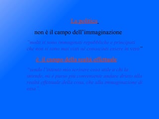 La politica   non è il campo dell’immaginazione ” molti si sono immaginati repubbliche e principati che non si sono mai visti nè conosciuti essere in  vero ” è  il campo della realtà effettuale “ sendo l’intento mio scrivere cosa utile a chi la intende, mi è parso più conveniente andare drieto alla realtà effettuale della cosa, che alla immaginazione di essa”. 