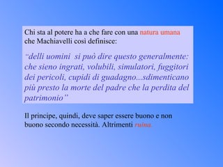 Chi sta al potere ha a che fare con una  natura umana  che Machiavelli così definisce: “ delli uomini  si può dire questo generalmente: che sieno ingrati, volubili, simulatori, fuggitori dei pericoli, cupidi di guadagno...sdimenticano più presto la morte del padre che la perdita del patrimonio” Il principe, quindi, deve saper essere buono e non buono secondo necessità. Altrimenti  ruina. 