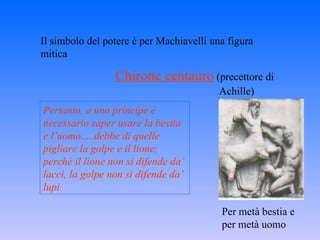 Il simbolo del potere è per Machiavelli una figura mitica Chirone centauro   (precettore di Achille)  Per metà bestia e per metà uomo Pertanto, a uno principe è necessario saper usare la bestia e l’uomo.....debbe di quelle pigliare la golpe e il lione; perchè il lione non si difende da’ lacci, la golpe non si difende da’ lupi 