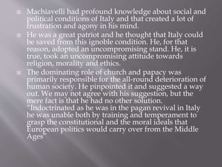  Machiavelli had profound knowledge about social and
political conditions of Italy and that created a lot of
frustration and agony in his mind.
 He was a great patriot and he thought that Italy could
be saved from this ignoble condition. He, for that
reason, adopted an uncompromising stand. He, it is
true, took an uncompromising attitude towards
religion, morality and ethics.
 The dominating role of church and papacy was
primarily responsible for the all-round deterioration of
human society. He pinpointed it and suggested a way
out. We may not agree with his suggestion, but the
mere fact is that he had no other solution.
“Indoctrinated as he was in the pagan revival in Italy
he was unable both by training and temperament to
grasp the constitutional and the moral ideals that
European politics would carry over from the Middle
Ages”
 